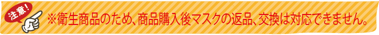 衛生商品のため、商品購入後マスクの返品、交換は対応できません